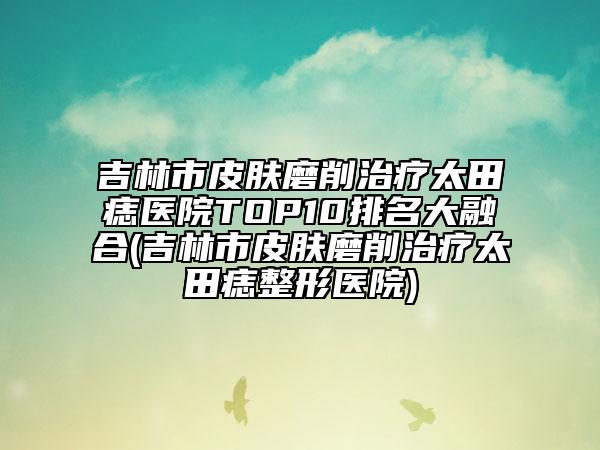 吉林市皮膚磨削治療太田痣醫(yī)院TOP10排名大融合(吉林市皮膚磨削治療太田痣整形醫(yī)院)
