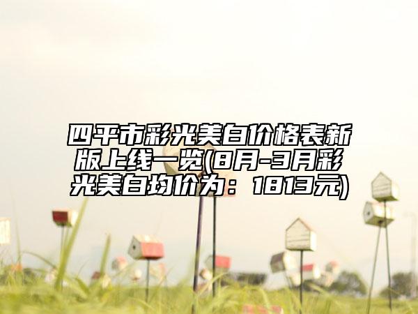 四平市彩光美白價(jià)格表新版上線一覽(8月-3月彩光美白均價(jià)為：1813元)