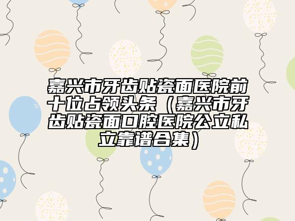 嘉興市牙齒貼瓷面醫(yī)院前十位占領(lǐng)頭條（嘉興市牙齒貼瓷面口腔醫(yī)院公立私立靠譜合集）