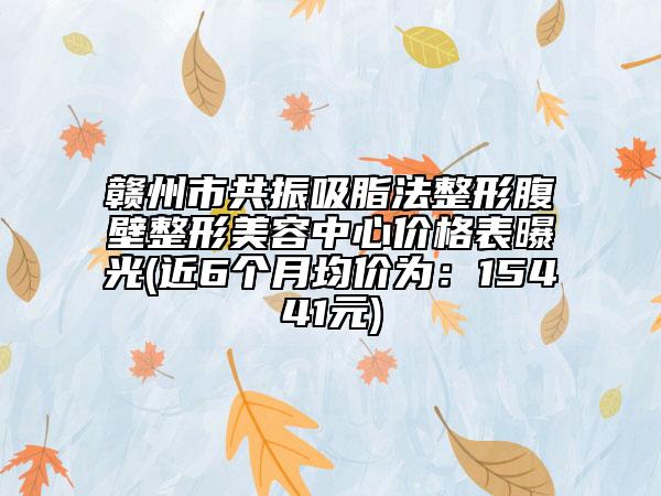 贛州市共振吸脂法整形腹壁整形美容中心價格表曝光(近6個月均價為：15441元)