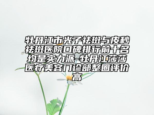 牡丹江市光子祛斑與皮秒祛斑醫(yī)院口碑排行前十名均是實(shí)力派-牡丹江莎莎醫(yī)療美容門診部整圈評(píng)價(jià)高