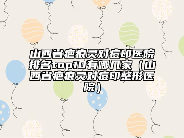 山西省疤痕靈對(duì)痘印醫(yī)院排名top10有哪幾家（山西省疤痕靈對(duì)痘印整形醫(yī)院）