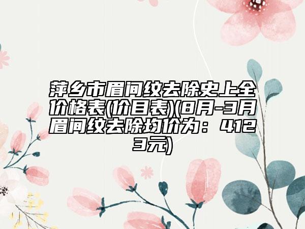 萍鄉(xiāng)市眉間紋去除史上全價格表(價目表)(8月-3月眉間紋去除均價為：4123元)
