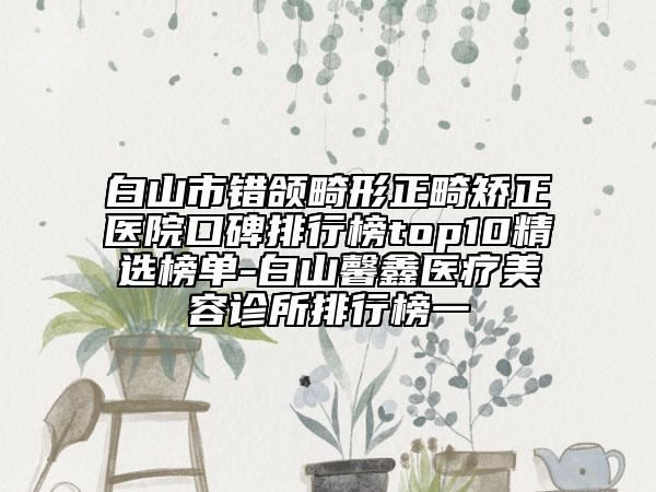 白山市錯頜畸形正畸矯正醫(yī)院口碑排行榜top10精選榜單-白山馨鑫醫(yī)療美容診所排行榜一