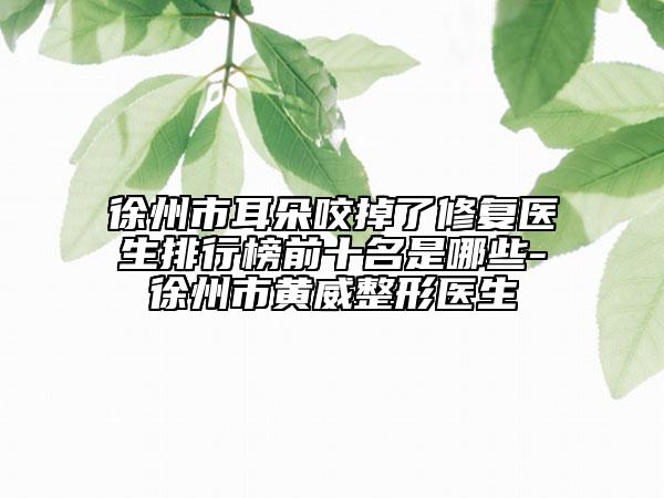徐州市耳朵咬掉了修復(fù)醫(yī)生排行榜前十名是哪些-徐州市黃威整形醫(yī)生