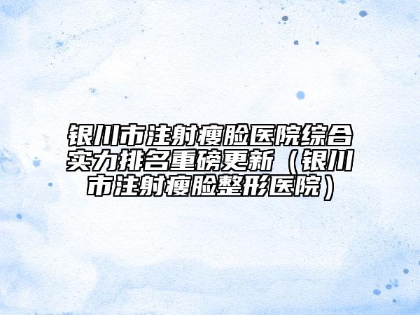 銀川市注射瘦臉醫(yī)院綜合實(shí)力排名重磅更新(銀川市注射瘦臉整形醫(yī)院)