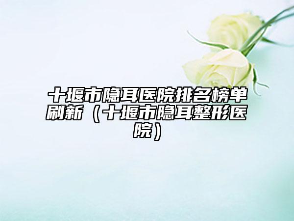 十堰市隱耳醫(yī)院排名榜單刷新（十堰市隱耳整形醫(yī)院）