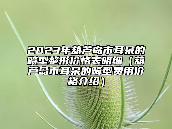 2023年葫蘆島市耳朵的畸型整形價格表明細(xì)（葫蘆島市耳朵的畸型費(fèi)用價格介紹）