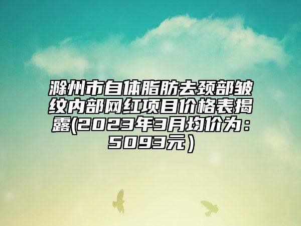 滁州市自體脂肪去頸部皺紋內(nèi)部網(wǎng)紅項(xiàng)目?jī)r(jià)格表揭露(2023年3月均價(jià)為：5093元）