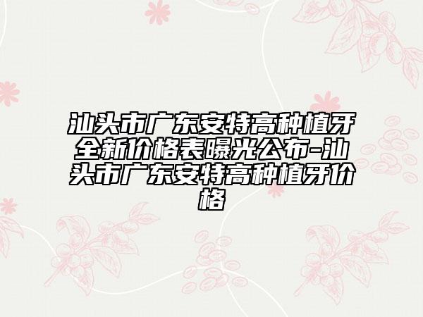 汕頭市廣東安特高種植牙全新價(jià)格表曝光公布-汕頭市廣東安特高種植牙價(jià)格