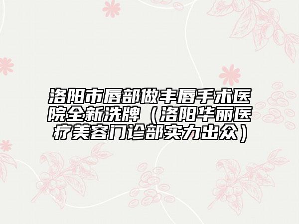 洛陽市唇部做豐唇手術(shù)醫(yī)院全新洗牌（洛陽華麗醫(yī)療美容門診部實力出眾）