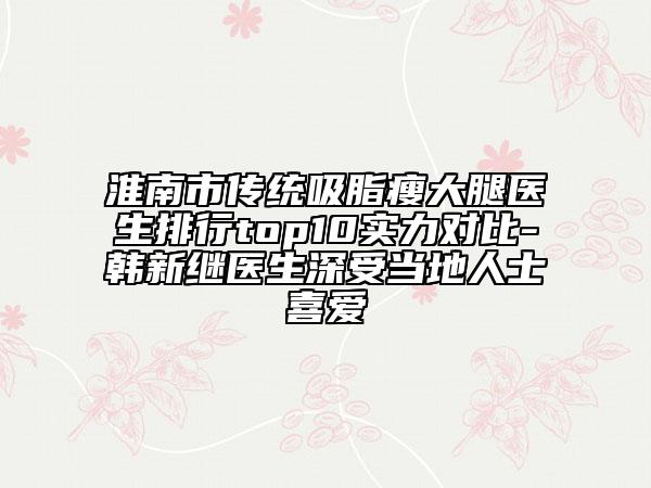 淮南市傳統(tǒng)吸脂瘦大腿醫(yī)生排行top10實(shí)力對(duì)比-韓新繼醫(yī)生深受當(dāng)?shù)厝耸肯矏?ài)