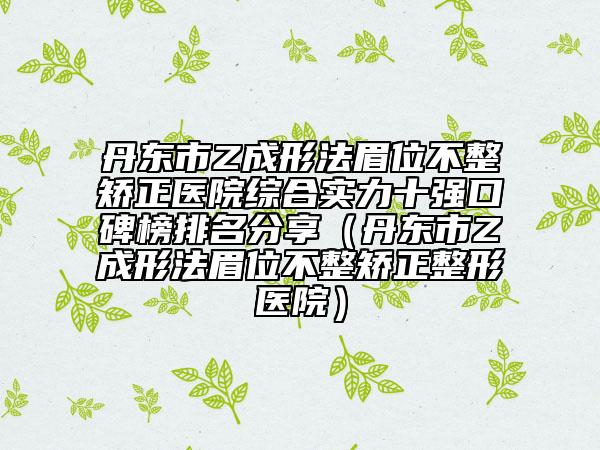 丹東市Z成形法眉位不整矯正醫(yī)院綜合實(shí)力十強(qiáng)口碑榜排名分享（丹東市Z成形法眉位不整矯正整形醫(yī)院）