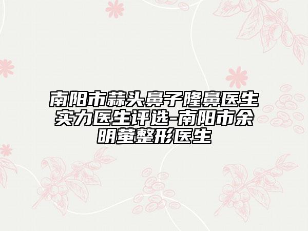 南陽市蒜頭鼻子隆鼻醫(yī)生實力醫(yī)生評選-南陽市余明螢整形醫(yī)生