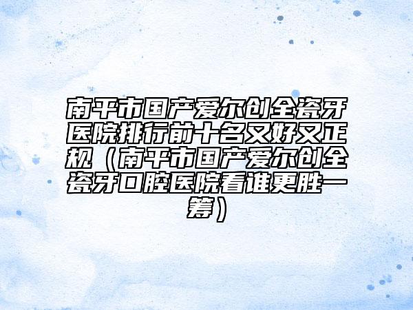 南平市國(guó)產(chǎn)愛(ài)爾創(chuàng)全瓷牙醫(yī)院排行前十名又好又正規(guī)（南平市國(guó)產(chǎn)愛(ài)爾創(chuàng)全瓷牙口腔醫(yī)院看誰(shuí)更勝一籌）