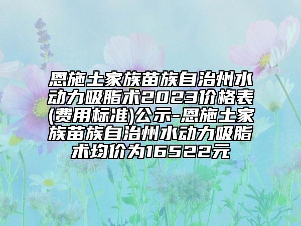恩施土家族苗族自治州水動力吸脂術2023價格表(費用標準)公示-恩施土家族苗族自治州水動力吸脂術均價為16522元