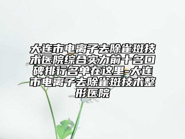 大連市電離子去除雀斑技術(shù)醫(yī)院綜合實(shí)力前十名口碑排行名單在這里-大連市電離子去除雀斑技術(shù)整形醫(yī)院