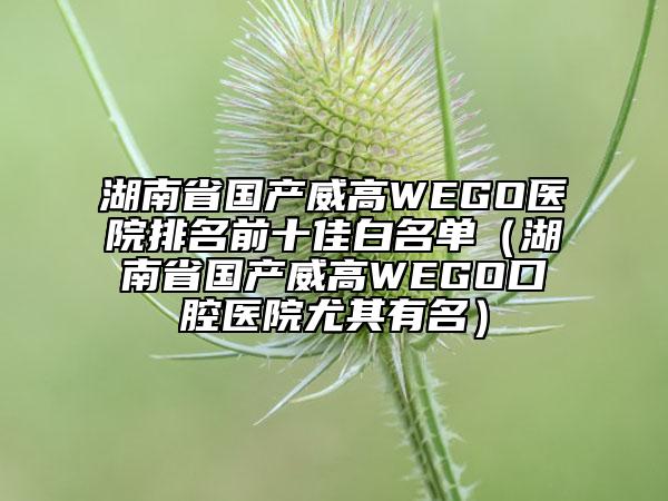 湖南省國(guó)產(chǎn)威高WEGO醫(yī)院排名前十佳白名單（湖南省國(guó)產(chǎn)威高WEGO口腔醫(yī)院尤其有名）