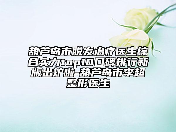 葫蘆島市脫發(fā)治療醫(yī)生綜合實(shí)力top10口碑排行新版出爐啦-葫蘆島市李超整形醫(yī)生