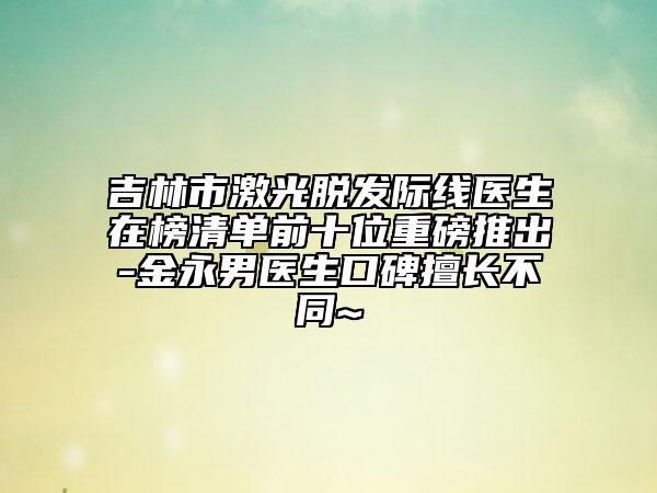 吉林市激光脫發(fā)際線醫(yī)生在榜清單前十位重磅推出-金永男醫(yī)生口碑擅長不同~