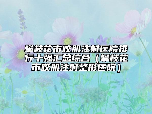攀枝花市咬肌注射醫(yī)院排行十強(qiáng)匯總綜合（攀枝花市咬肌注射整形醫(yī)院）