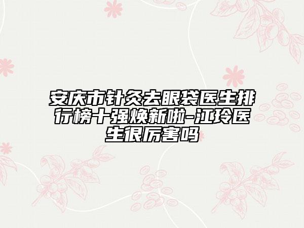 安慶市針灸去眼袋醫(yī)生排行榜十強煥新啦-江玲醫(yī)生很厲害嗎