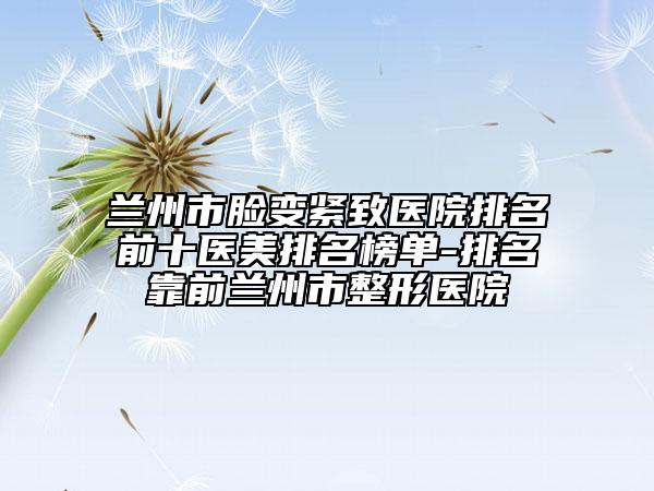 蘭州市臉變緊致醫(yī)院排名前十醫(yī)美排名榜單-排名靠前蘭州市整形醫(yī)院