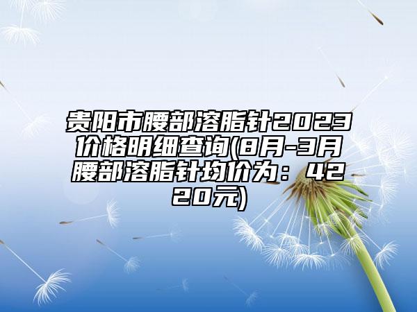 貴陽(yáng)市腰部溶脂針2023價(jià)格明細(xì)查詢(8月-3月腰部溶脂針均價(jià)為：4220元)