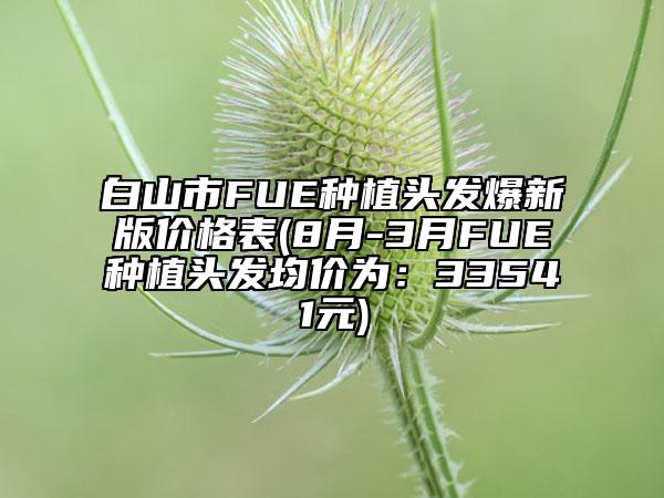 白山市FUE種植頭發(fā)爆新版價(jià)格表(8月-3月FUE種植頭發(fā)均價(jià)為：33541元)