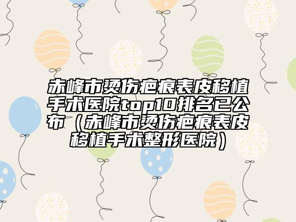 赤峰市燙傷疤痕表皮移植手術醫(yī)院top10排名已公布（赤峰市燙傷疤痕表皮移植手術整形醫(yī)院）