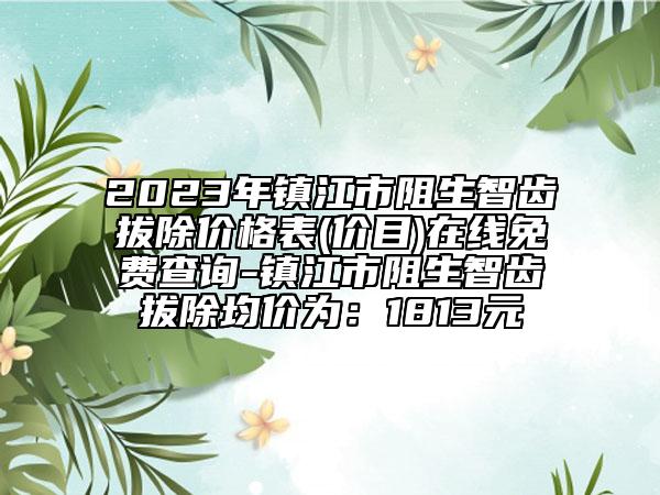 2023年鎮(zhèn)江市阻生智齒拔除價(jià)格表(價(jià)目)在線免費(fèi)查詢-鎮(zhèn)江市阻生智齒拔除均價(jià)為：1813元