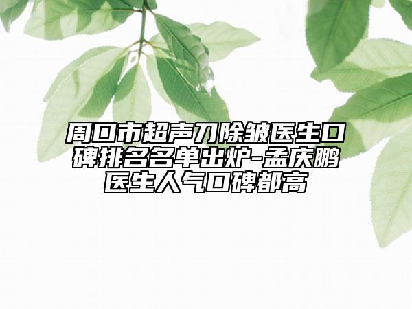 周口市超聲刀除皺醫(yī)生口碑排名名單出爐-孟慶鵬醫(yī)生人氣口碑都高