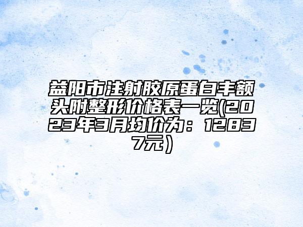 益陽(yáng)市注射膠原蛋白豐額頭附整形價(jià)格表一覽(2023年3月均價(jià)為：12837元）