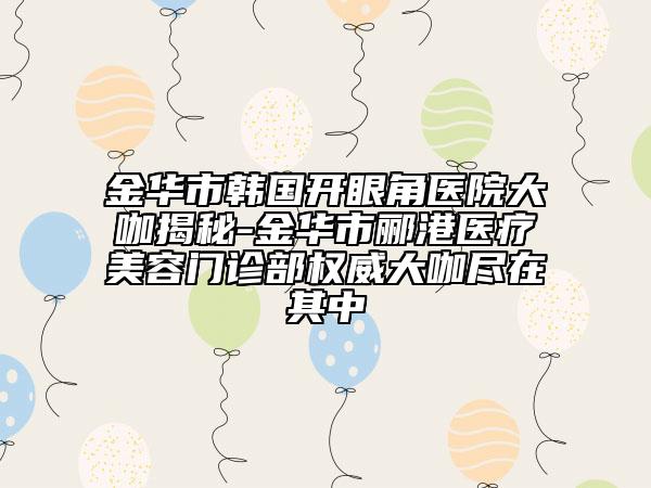金華市韓國開眼角醫(yī)院大咖揭秘-金華市酈港醫(yī)療美容門診部權威大咖盡在其中