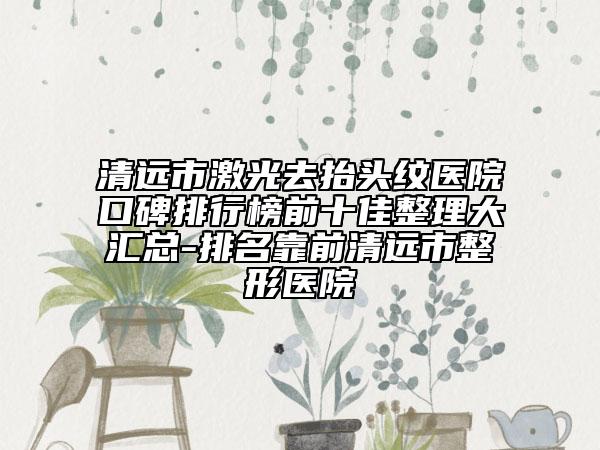 清遠(yuǎn)市激光去抬頭紋醫(yī)院口碑排行榜前十佳整理大匯總-排名靠前清遠(yuǎn)市整形醫(yī)院