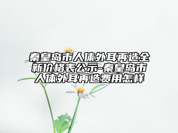 秦皇島市人體外耳再造全新價(jià)格表公示-秦皇島市人體外耳再造費(fèi)用怎樣