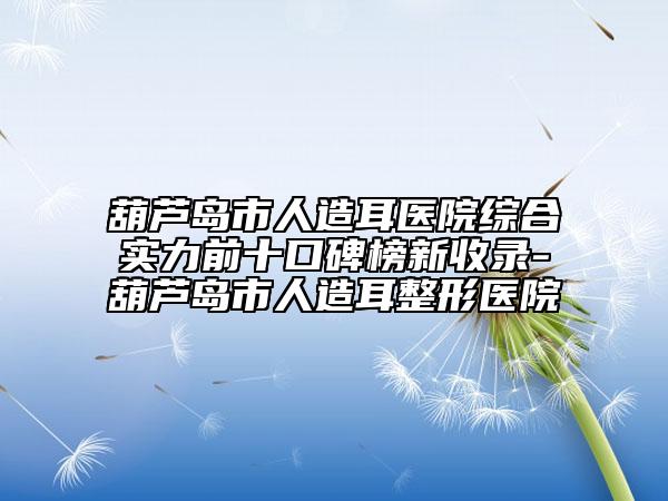 葫蘆島市人造耳醫(yī)院綜合實(shí)力前十口碑榜新收錄-葫蘆島市人造耳整形醫(yī)院