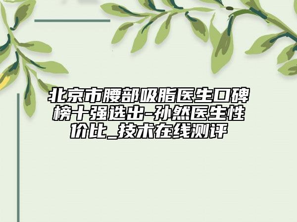 北京市腰部吸脂醫(yī)生口碑榜十強(qiáng)選出-孫然醫(yī)生性價(jià)比_技術(shù)在線測評