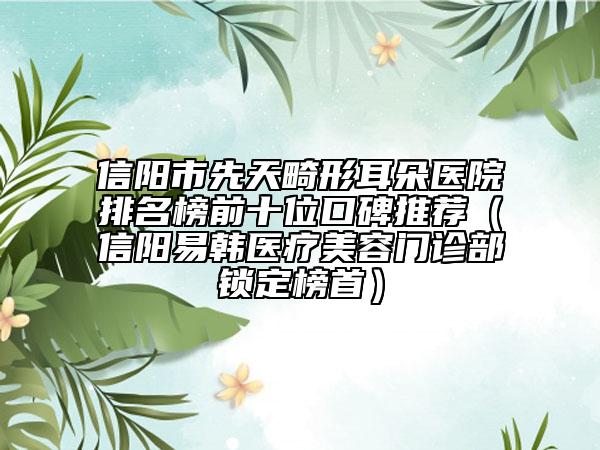 信陽市先天畸形耳朵醫(yī)院排名榜前十位口碑推薦（信陽易韓醫(yī)療美容門診部鎖定榜首）