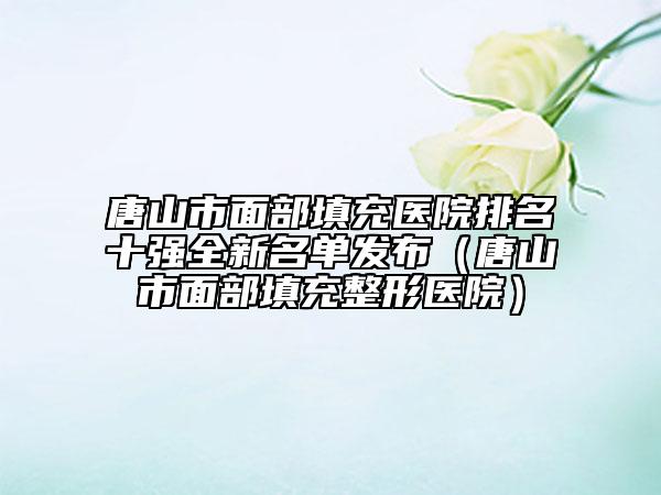 唐山市面部填充醫(yī)院排名十強全新名單發(fā)布（唐山市面部填充整形醫(yī)院）