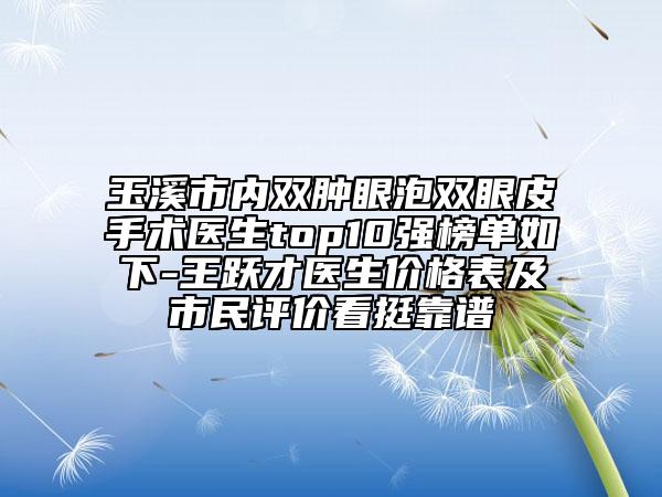 玉溪市內(nèi)雙腫眼泡雙眼皮手術(shù)醫(yī)生top10強(qiáng)榜單如下-王躍才醫(yī)生價(jià)格表及市民評(píng)價(jià)看挺靠譜