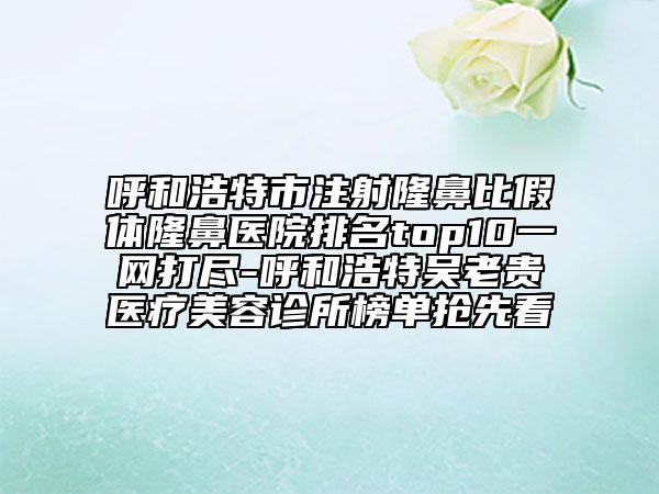 呼和浩特市注射隆鼻比假體隆鼻醫(yī)院排名top10一網(wǎng)打盡-呼和浩特吳老貴醫(yī)療美容診所榜單搶先看