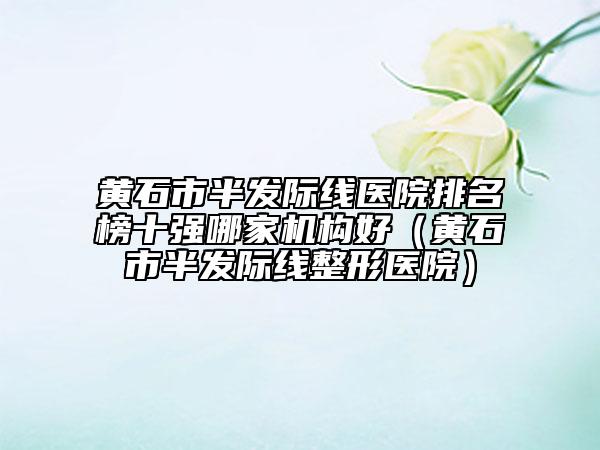 黃石市半發(fā)際線醫(yī)院排名榜十強哪家機構(gòu)好（黃石市半發(fā)際線整形醫(yī)院）