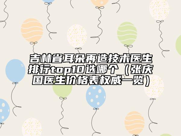 吉林省耳朵再造技術(shù)醫(yī)生排行top10選哪個(gè)（張慶國醫(yī)生價(jià)格表權(quán)威一覽）