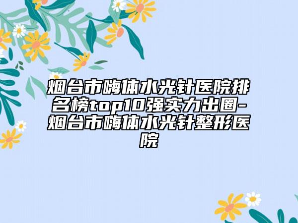 煙臺市嗨體水光針醫(yī)院排名榜top10強實力出圈-煙臺市嗨體水光針整形醫(yī)院