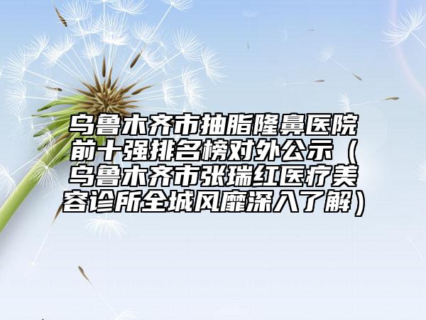烏魯木齊市抽脂隆鼻醫(yī)院前十強(qiáng)排名榜對(duì)外公示（烏魯木齊市張瑞紅醫(yī)療美容診所全城風(fēng)靡深入了解）