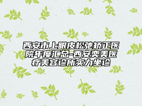 西安市上眼皮松弛矯正醫(yī)院年度匯總-西安奕美醫(yī)療美容診所實力坐診