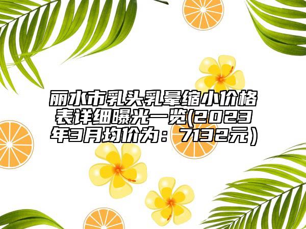 麗水市乳頭乳暈縮小價格表詳細曝光一覽(2023年3月均價為:7132元)