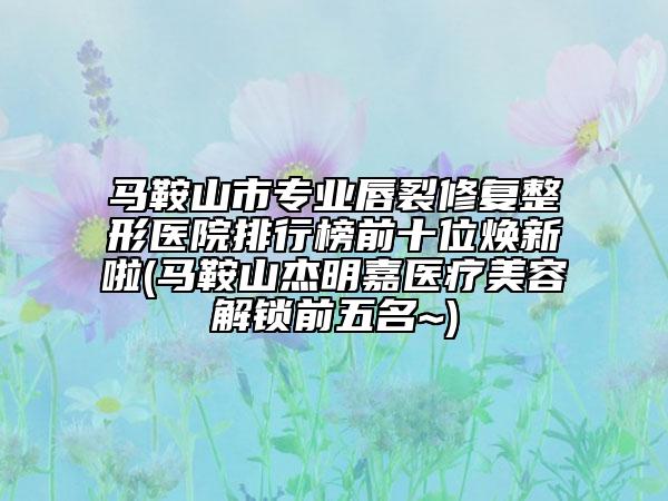 馬鞍山市專(zhuān)業(yè)唇裂修復(fù)整形醫(yī)院排行榜前十位煥新啦(馬鞍山杰明嘉醫(yī)療美容解鎖前五名~)