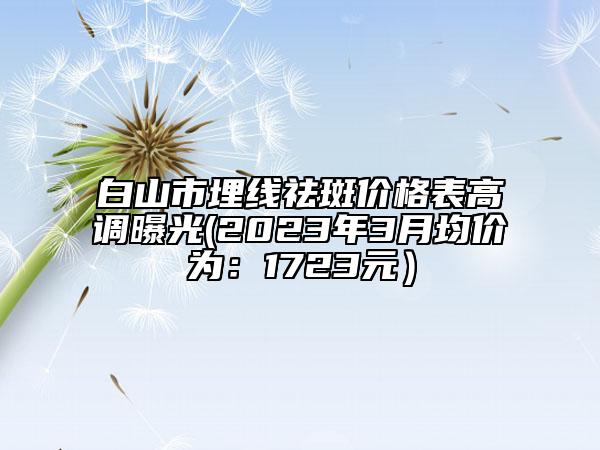 白山市埋線(xiàn)祛斑價(jià)格表高調(diào)曝光(2023年3月均價(jià)為：1723元）